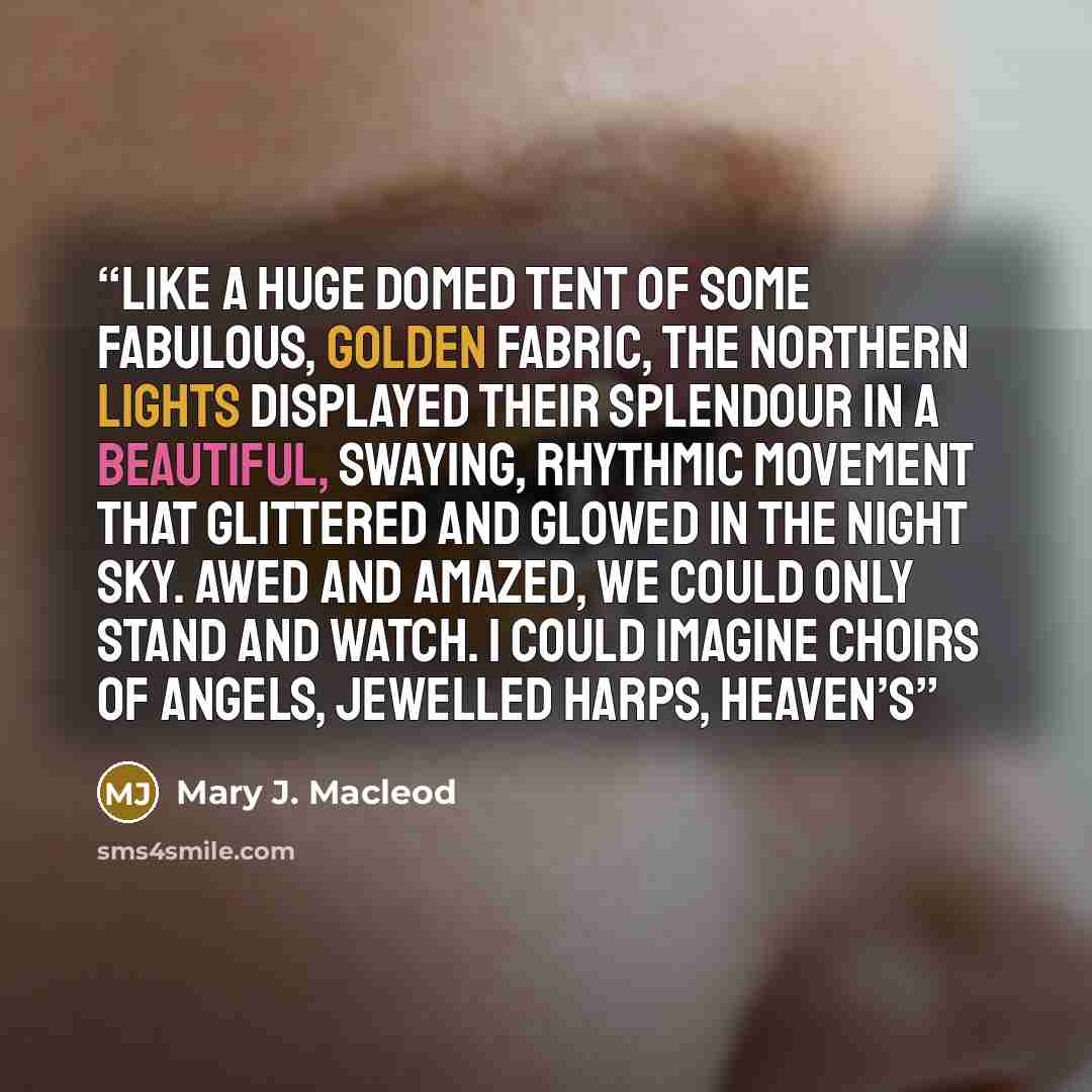 “Like a huge domed tent of some fabulous, golden fabric, the northern lights displayed their splendour in a beautiful, swaying, rhythmic movement that glittered and glowed in the night sky. Awed and amazed, we could only stand and watch. I could imagine choirs of angels, jewelled harps, Heaven’s” quote by Mary J. Macleod