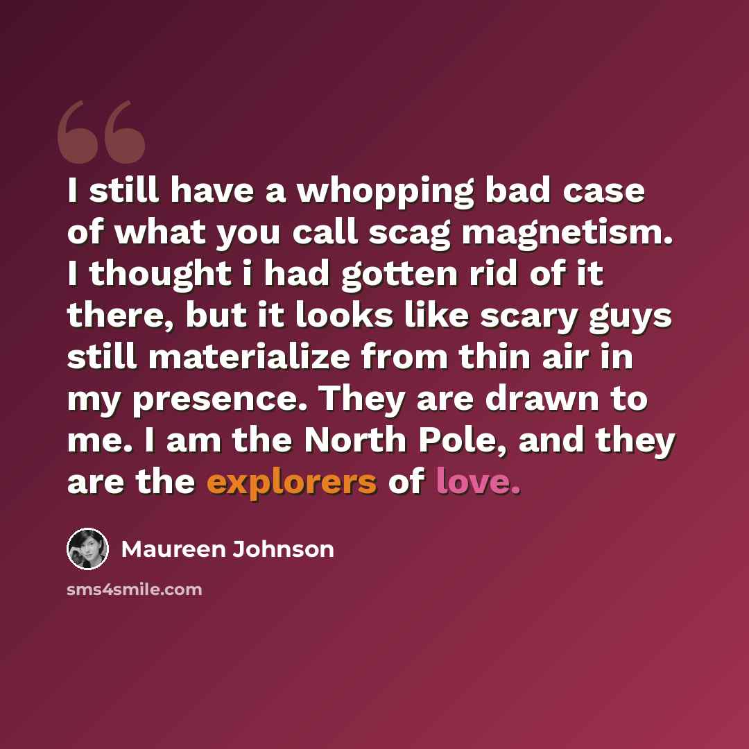 “I still have a whopping bad case of what you call scag magnetism. I thought i had gotten rid of it there, but it looks like scary guys still materialize from thin air in my presence. They are drawn to me. I am the North Pole, and they are the explorers of love.” quote by Maureen Johnson