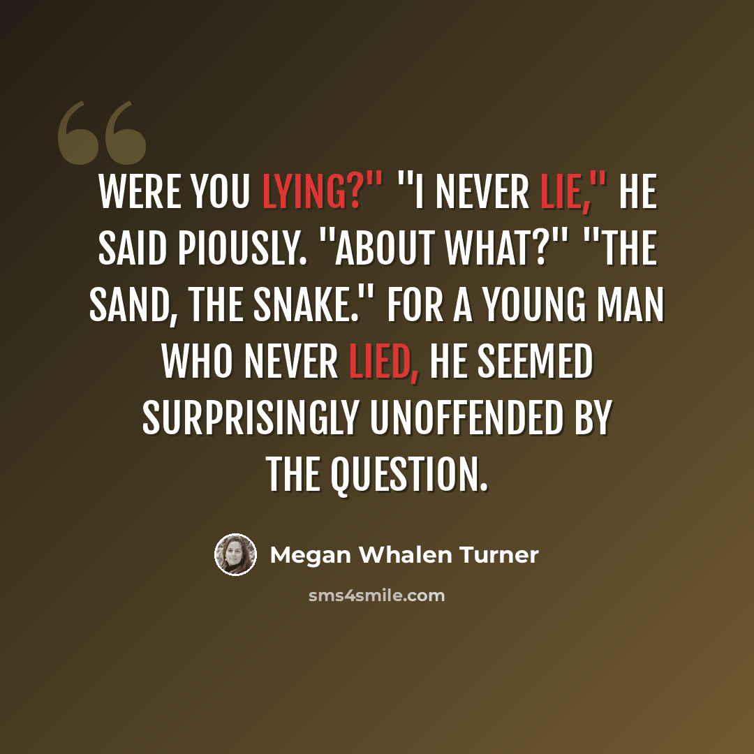 “Were you lying?" "I never lie," he said piously. "About what?" "The sand, the snake." For a young man who never lied, he seemed surprisingly unoffended by the question.” quote by Megan Whalen Turner