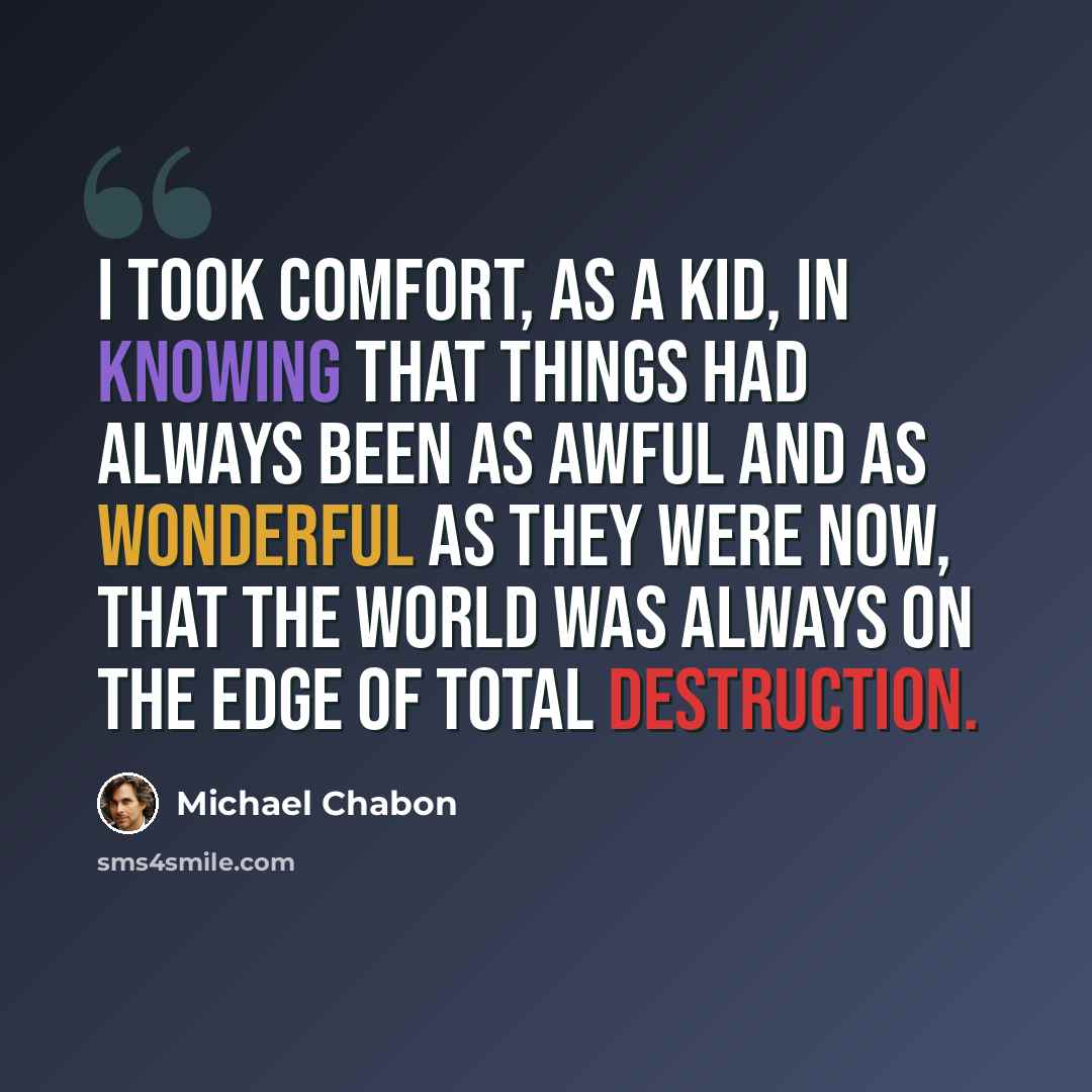 “I took comfort, as a kid, in knowing that things had always been as awful and as wonderful as they were now, that the world was always on the edge of total destruction.” quote by Michael Chabon
