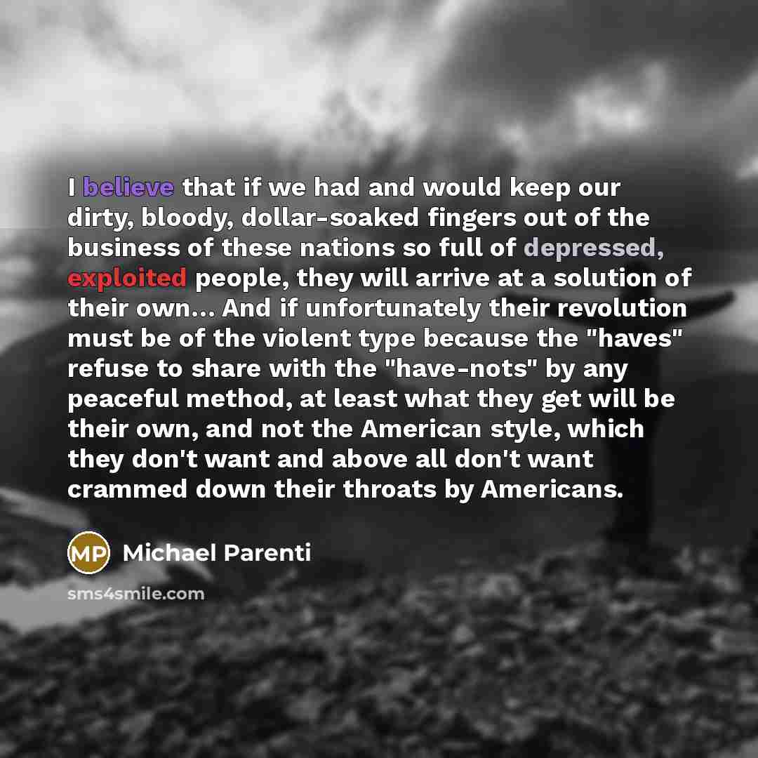 “I believe that if we had and would keep our dirty, bloody, dollar-soaked fingers out of the business of these nations so full of depressed, exploited people, they will arrive at a solution of their own… And if unfortunately their revolution must be of the violent type because the "haves" refuse to…” quote by Michael Parenti