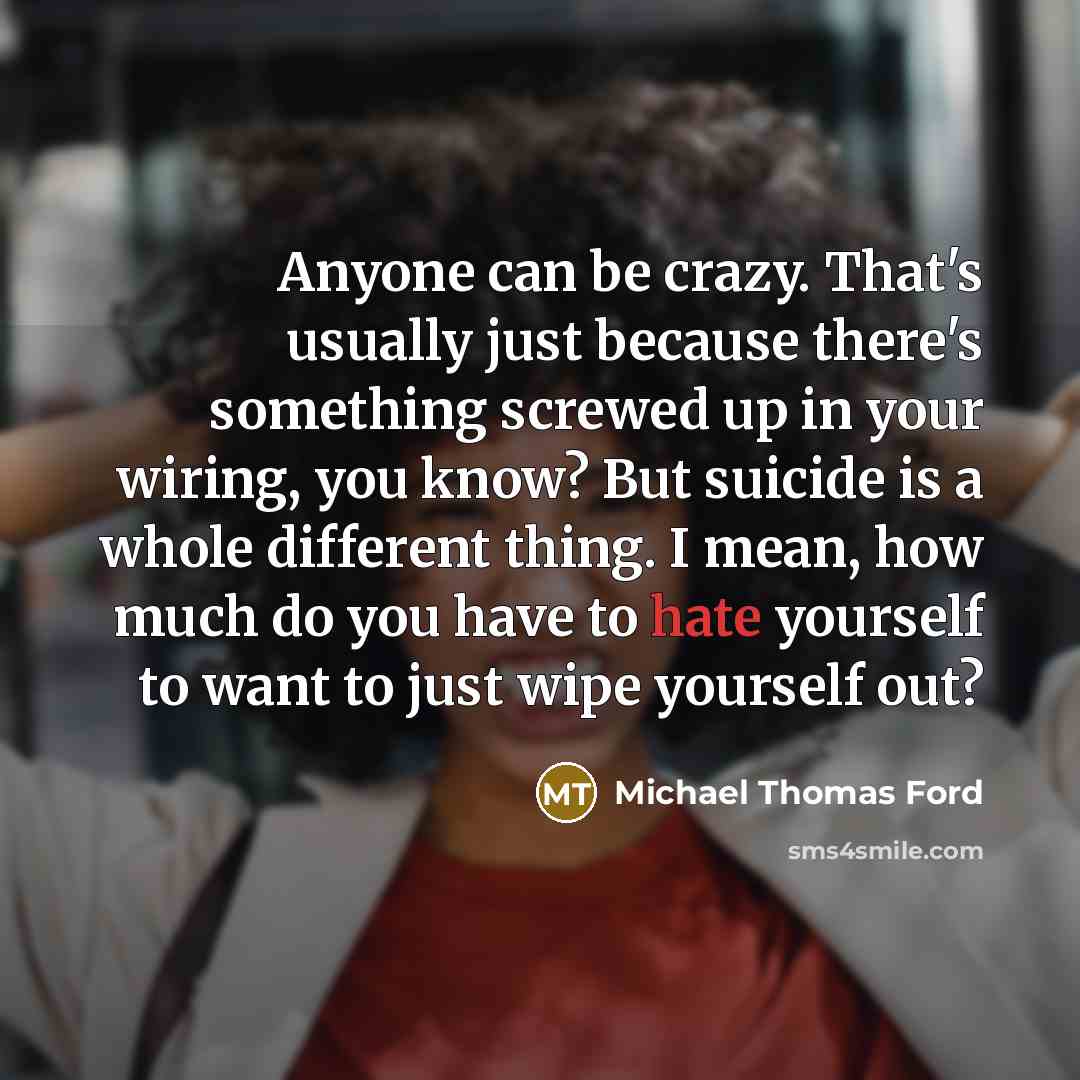 “Anyone can be crazy. That's usually just because there's something screwed up in your wiring, you know? But suicide is a whole different thing. I mean, how much do you have to hate yourself to want to just wipe yourself out?” quote by Michael Thomas Ford