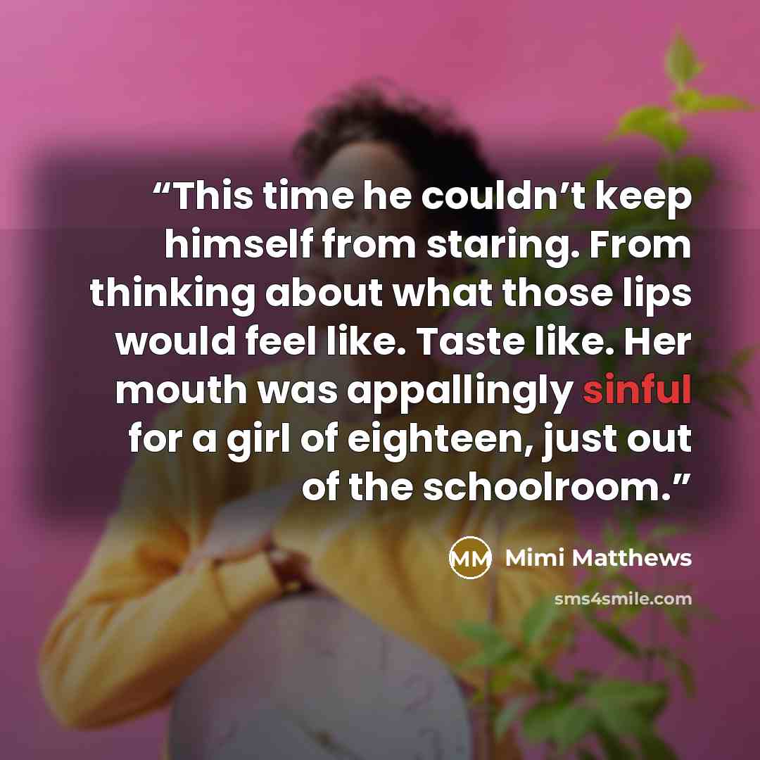 “This time he couldn’t keep himself from staring. From thinking about what those lips would feel like. Taste like. Her mouth was appallingly sinful for a girl of eighteen, just out of the schoolroom.” quote by Mimi Matthews