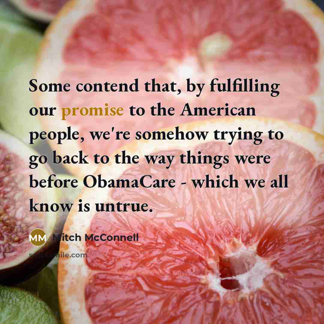 “Some contend that, by fulfilling our promise to the American people, we're somehow trying to go back to the way things were before ObamaCare - which we all know is untrue.” quote by Mitch McConnell