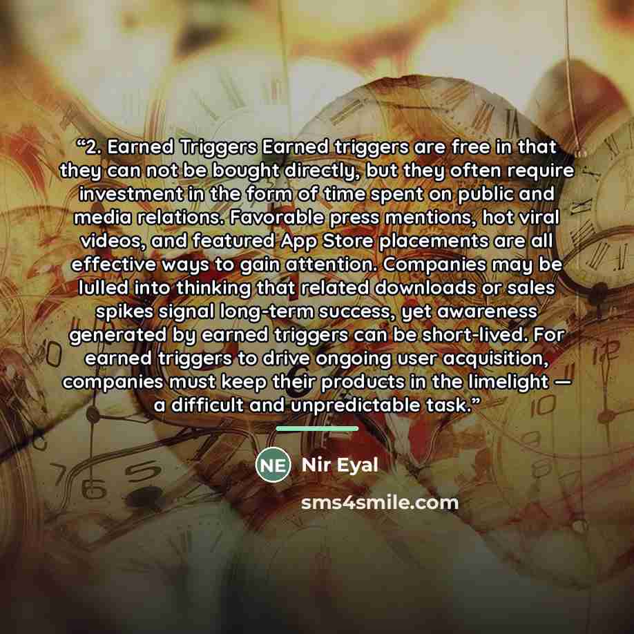“2. Earned Triggers Earned triggers are free in that they can not be bought directly, but they often require investment in the form of time spent on public and media relations. Favorable press mentions, hot viral videos, and featured App Store placements are all effective ways to gain attention…” quote by Nir Eyal