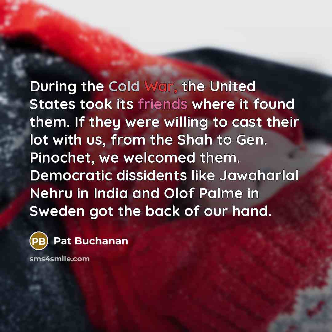“During the Cold War, the United States took its friends where it found them. If they were willing to cast their lot with us, from the Shah to Gen. Pinochet, we welcomed them. Democratic dissidents like Jawaharlal Nehru in India and Olof Palme in Sweden got the back of our hand.” quote by Pat Buchanan
