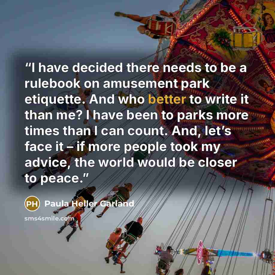 “I have decided there needs to be a rulebook on amusement park etiquette. And who better to write it than me? I have been to parks more times than I can count. And, let’s face it – if more people took my advice, the world would be closer to peace.” quote by Paula Heller Garland