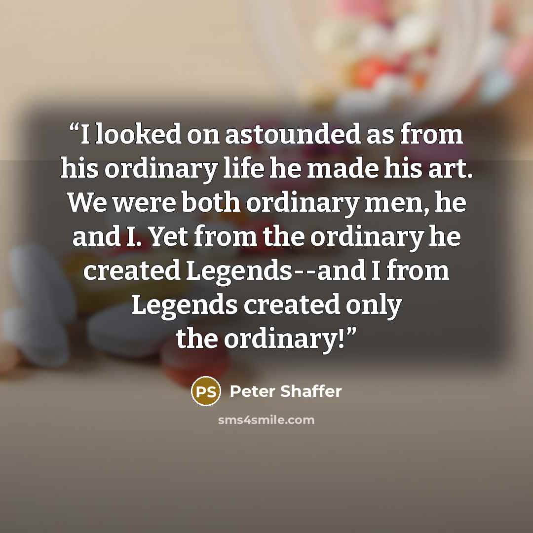 “I looked on astounded as from his ordinary life he made his art. We were both ordinary men, he and I. Yet from the ordinary he created Legends--and I from Legends created only the ordinary!” quote by Peter Shaffer
