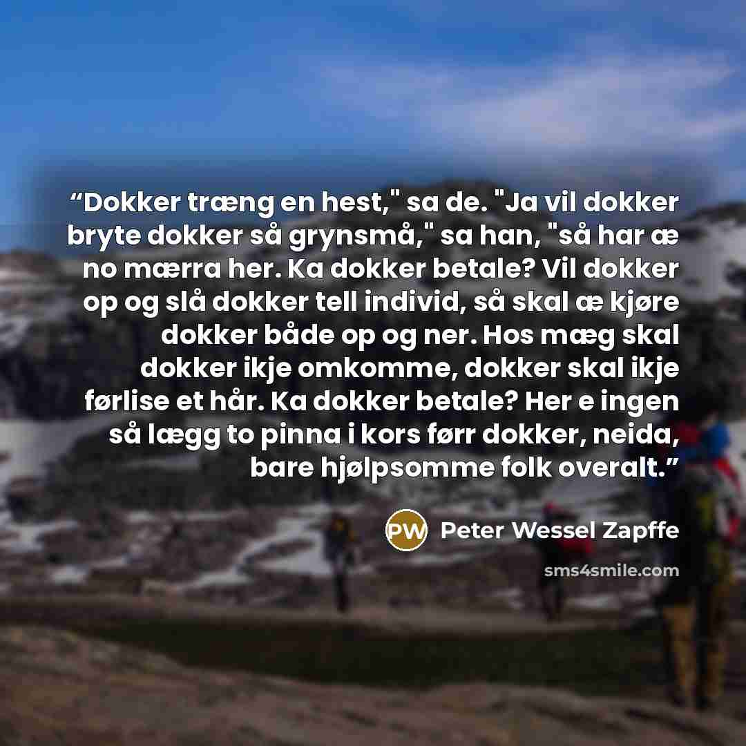 “Dokker træng en hest," sa de. "Ja vil dokker bryte dokker så grynsmå," sa han, "så har æ no mærra her. Ka dokker betale? Vil dokker op og slå dokker tell individ, så skal æ kjøre dokker både op og ner. Hos mæg skal dokker ikje omkomme, dokker skal ikje førlise et hår. Ka dokker betale? Her e ingen…” quote by Peter Wessel Zapffe
