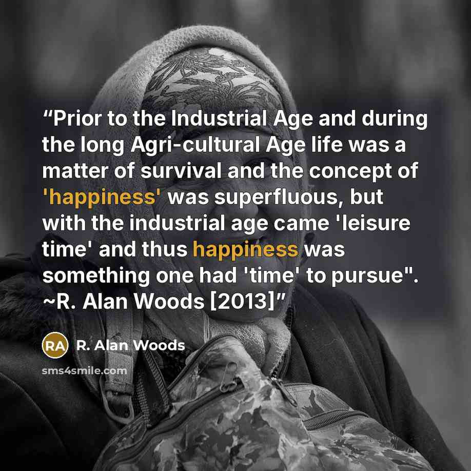 “Prior to the Industrial Age and during the long Agri-cultural Age life was a matter of survival and the concept of 'happiness' was superfluous, but with the industrial age came 'leisure time' and thus happiness was something one had 'time' to pursue". ~R. Alan Woods [2013]” quote by R. Alan Woods