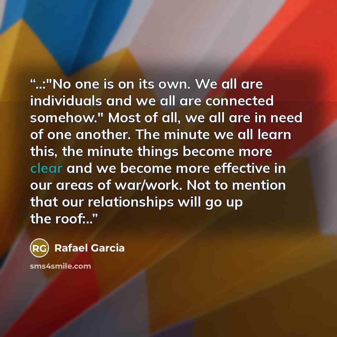 “..:"No one is on its own. We all are individuals and we all are connected somehow." Most of all, we all are in need of one another. The minute we all learn this, the minute things become more clear and we become more effective in our areas of war/work. Not to mention that our relationships will go…” quote by Rafael Garcia