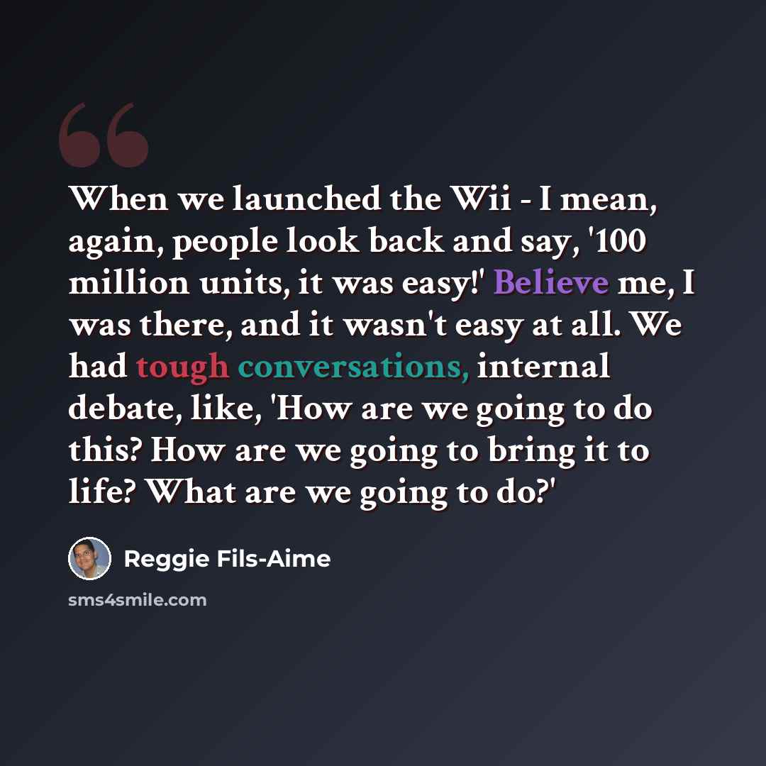 “When we launched the Wii - I mean, again, people look back and say, '100 million units, it was easy!' Believe me, I was there, and it wasn't easy at all. We had tough conversations, internal debate, like, 'How are we going to do this? How are we going to bring it to life? What are we going to do?'” quote by Reggie Fils-Aime