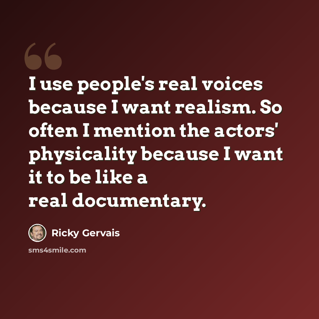 “I use people's real voices because I want realism. So often I mention the actors' physicality because I want it to be like a real documentary.” quote by Ricky Gervais