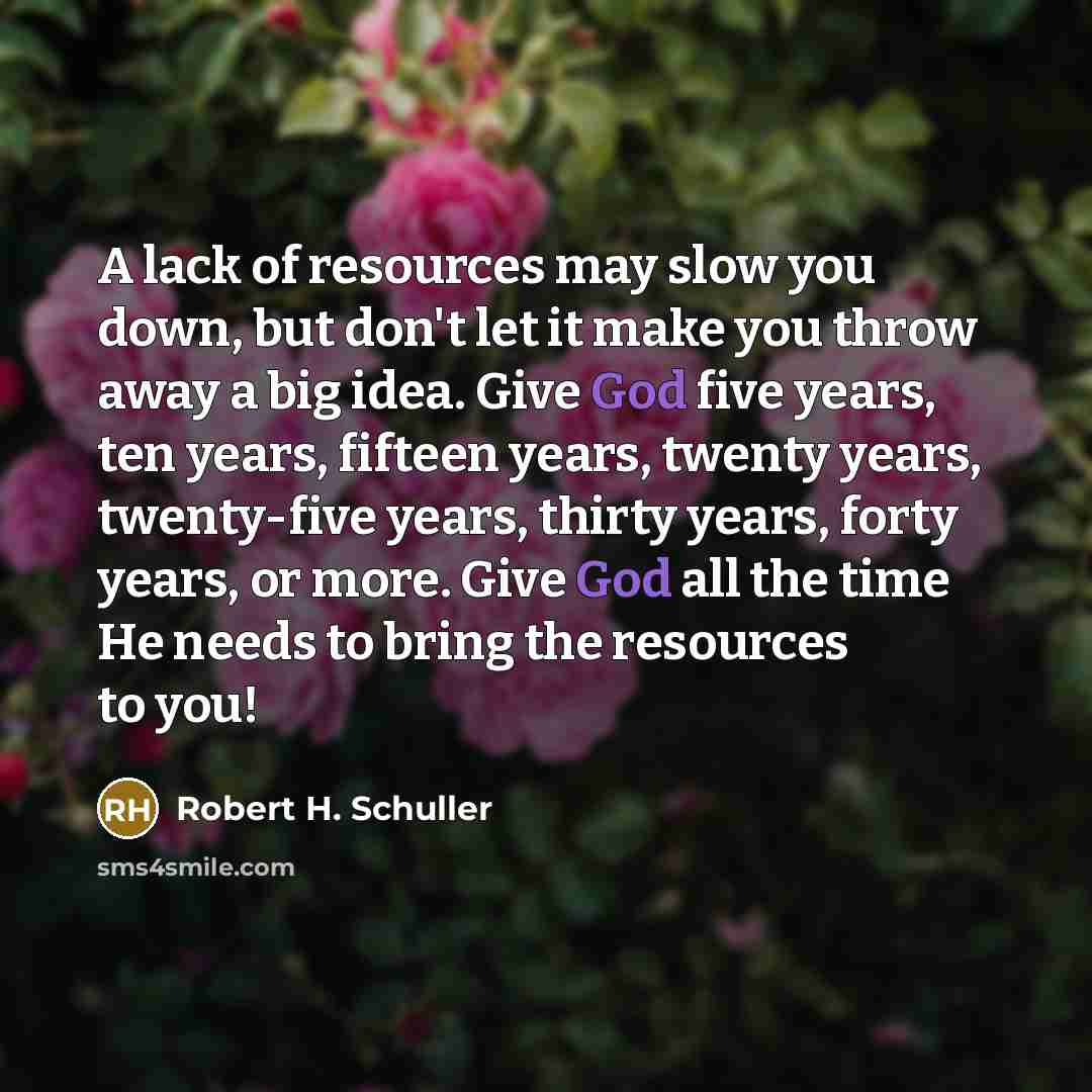 “A lack of resources may slow you down, but don't let it make you throw away a big idea. Give God five years, ten years, fifteen years, twenty years, twenty-five years, thirty years, forty years, or more. Give God all the time He needs to bring the resources to you!” quote by Robert H. Schuller