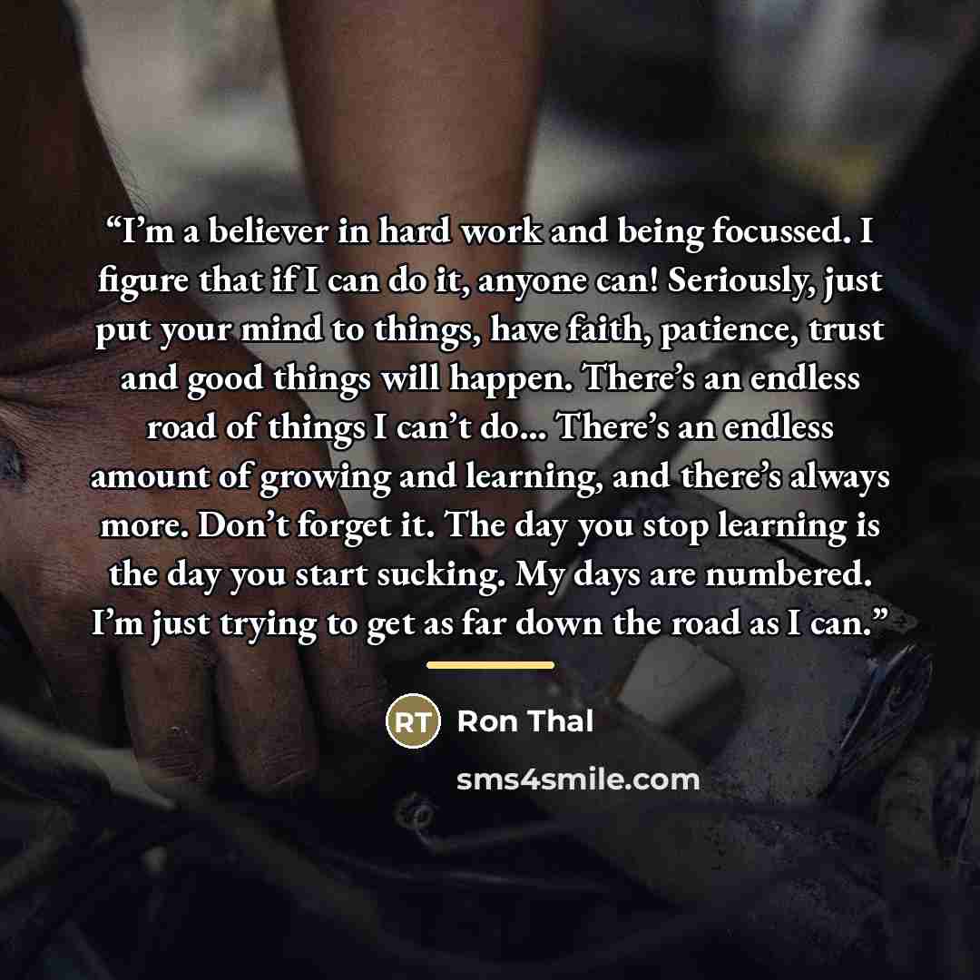 “I’m a believer in hard work and being focussed. I figure that if I can do it, anyone can! Seriously, just put your mind to things, have faith, patience, trust and good things will happen. There’s an endless road of things I can’t do… There’s an endless amount of growing and learning, and there’s…” quote by Ron Thal