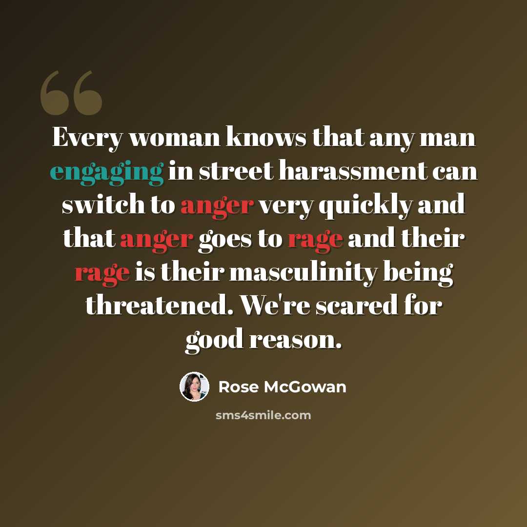 “Every woman knows that any man engaging in street harassment can switch to anger very quickly and that anger goes to rage and their rage is their masculinity being threatened. We're scared for good reason.” quote by Rose McGowan
