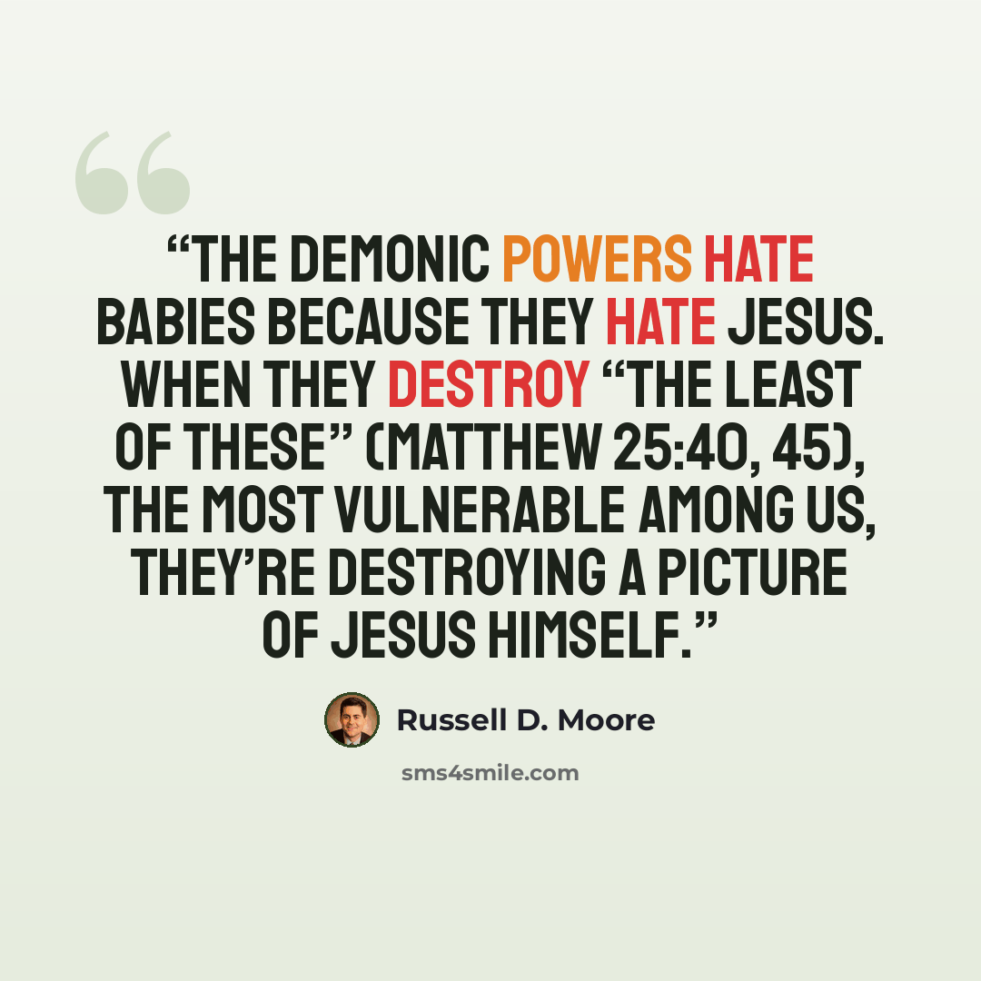 “The demonic powers hate babies because they hate Jesus. When they destroy “the least of these” (Matthew 25:40, 45), the most vulnerable among us, they’re destroying a picture of Jesus himself.” quote by Russell D. Moore