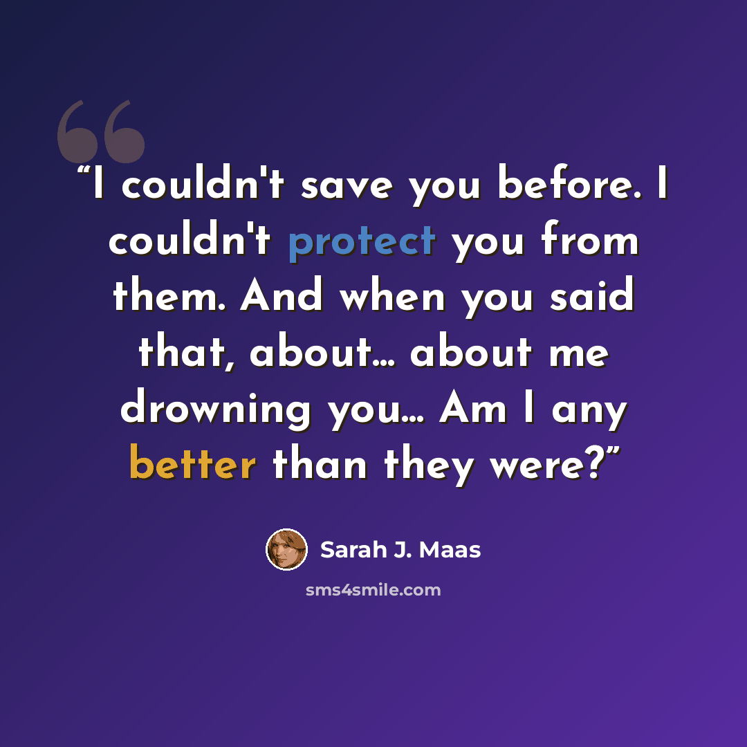 “I couldn't save you before. I couldn't protect you from them. And when you said that, about... about me drowning you... Am I any better than they were?” quote by Sarah J. Maas