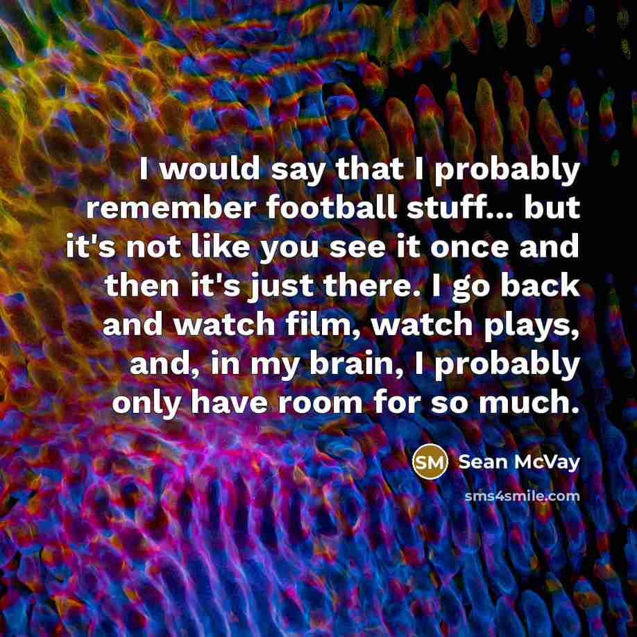 “I would say that I probably remember football stuff... but it's not like you see it once and then it's just there. I go back and watch film, watch plays, and, in my brain, I probably only have room for so much.” quote by Sean McVay
