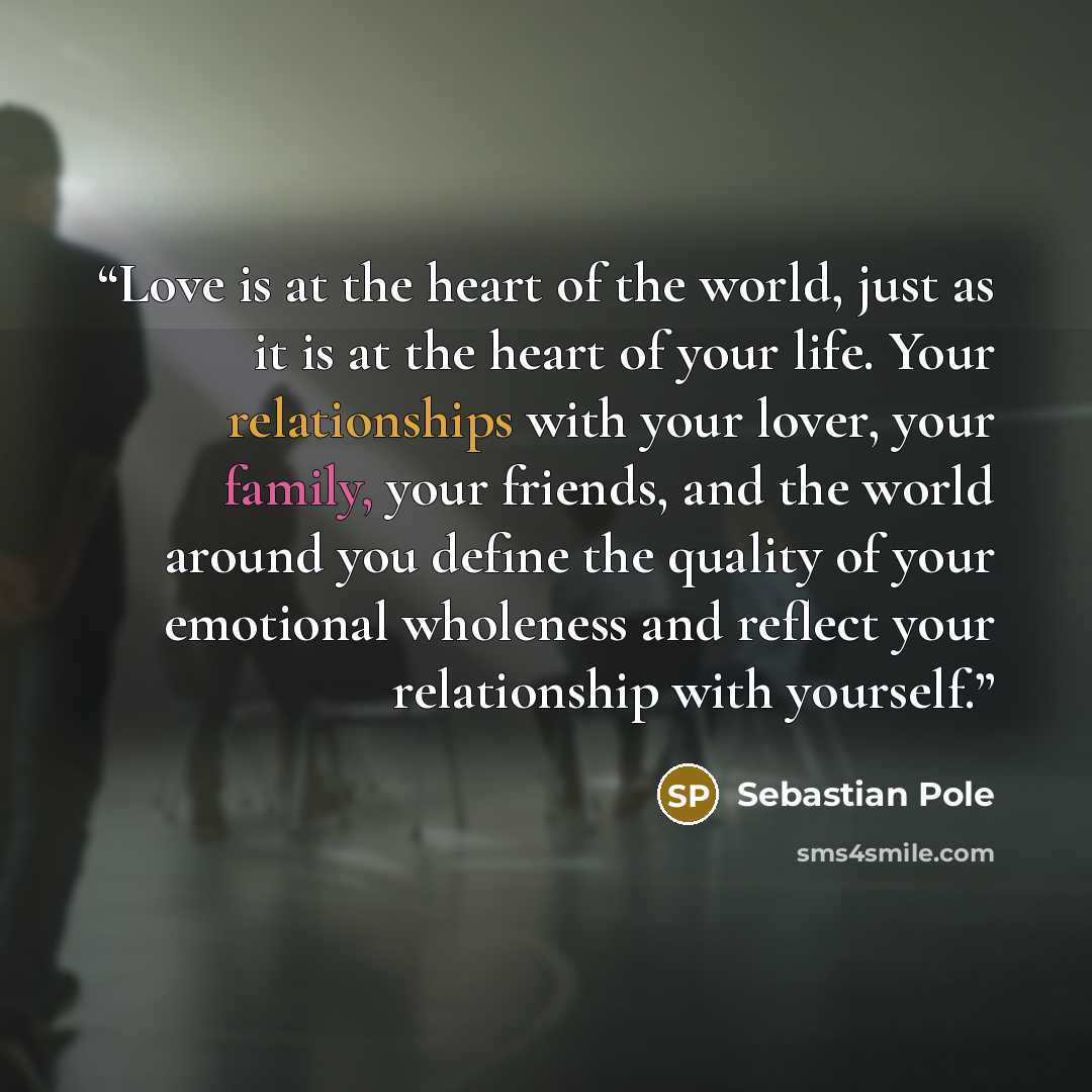“Love is at the heart of the world, just as it is at the heart of your life. Your relationships with your lover, your family, your friends, and the world around you define the quality of your emotional wholeness and reflect your relationship with yourself.” quote by Sebastian Pole