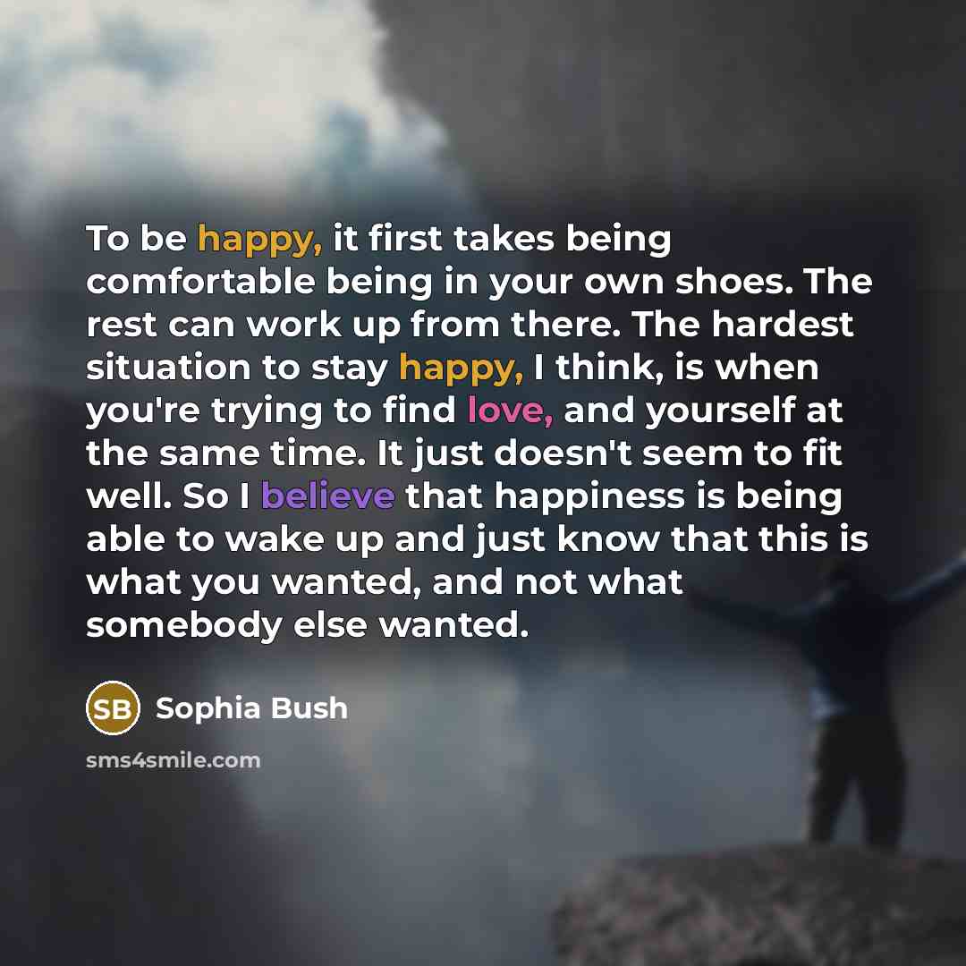 “To be happy, it first takes being comfortable being in your own shoes. The rest can work up from there. The hardest situation to stay happy, I think, is when you're trying to find love, and yourself at the same time. It just doesn't seem to fit well. So I believe that happiness is being able to…” quote by Sophia Bush
