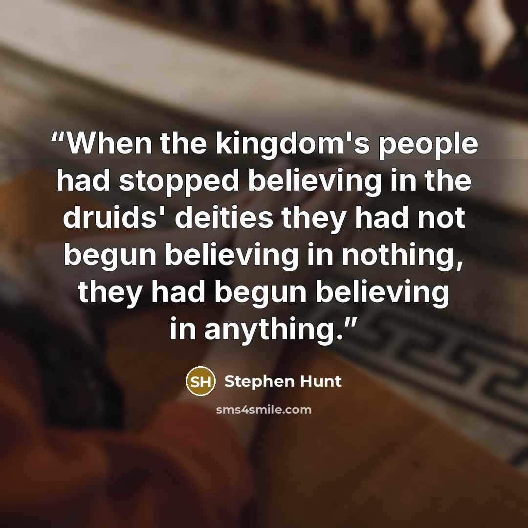 “When the kingdom's people had stopped believing in the druids' deities they had not begun believing in nothing, they had begun believing in anything.” quote by Stephen Hunt