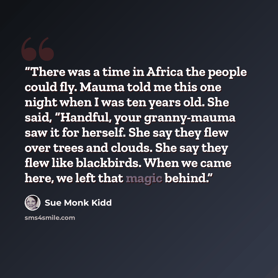 “There was a time in Africa the people could fly. Mauma told me this one night when I was ten years old. She said, “Handful, your granny-mauma saw it for herself. She say they flew over trees and clouds. She say they flew like blackbirds. When we came here, we left that magic behind.” quote by Sue Monk Kidd