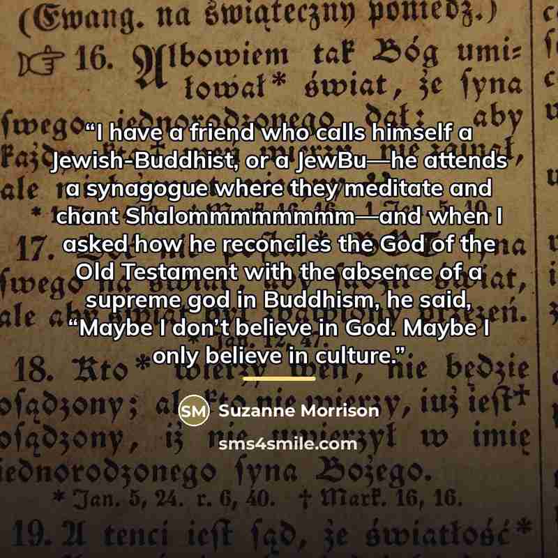 “I have a friend who calls himself a Jewish-Buddhist, or a JewBu—he attends a synagogue where they meditate and chant Shalommmmmmmm—and when I asked how he reconciles the God of the Old Testament with the absence of a supreme god in Buddhism, he said, “Maybe I don’t believe in God. Maybe I only…” quote by Suzanne Morrison