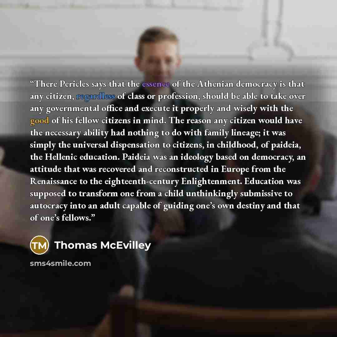 “There Pericles says that the essence of the Athenian democracy is that any citizen, regardless of class or profession, should be able to take over any governmental office and execute it properly and wisely with the good of his fellow citizens in mind. The reason any citizen would have the…” quote by Thomas McEvilley