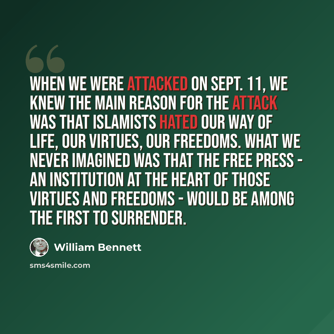 “When we were attacked on Sept. 11, we knew the main reason for the attack was that Islamists hated our way of life, our virtues, our freedoms. What we never imagined was that the free press - an institution at the heart of those virtues and freedoms - would be among the first to surrender.” quote by William Bennett