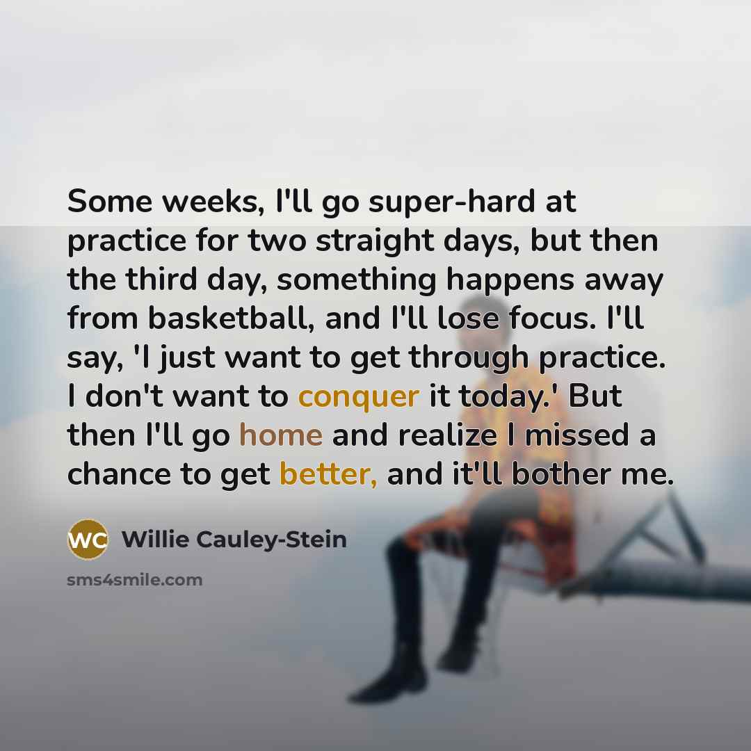 “Some weeks, I'll go super-hard at practice for two straight days, but then the third day, something happens away from basketball, and I'll lose focus. I'll say, 'I just want to get through practice. I don't want to conquer it today.' But then I'll go home and realize I missed a chance to get…” quote by Willie Cauley-Stein