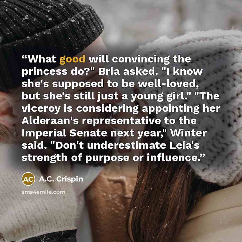 “What good will convincing the princess do?" Bria asked. "I know she's supposed to be well-loved, but she's still just a young girl." "The viceroy is considering appointing her Alderaan's representative to the Imperial Senate next year," Winter said. "Don't underestimate Leia's strength of purpose…” quote by A.C. Crispin