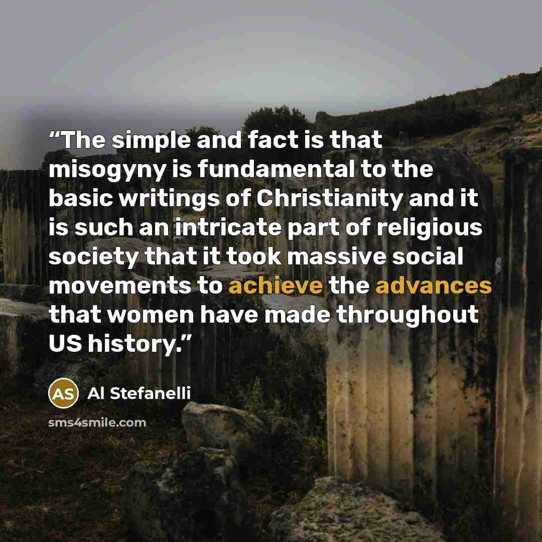 “The simple and fact is that misogyny is fundamental to the basic writings of Christianity and it is such an intricate part of religious society that it took massive social movements to achieve the advances that women have made throughout US history.” quote by Al Stefanelli