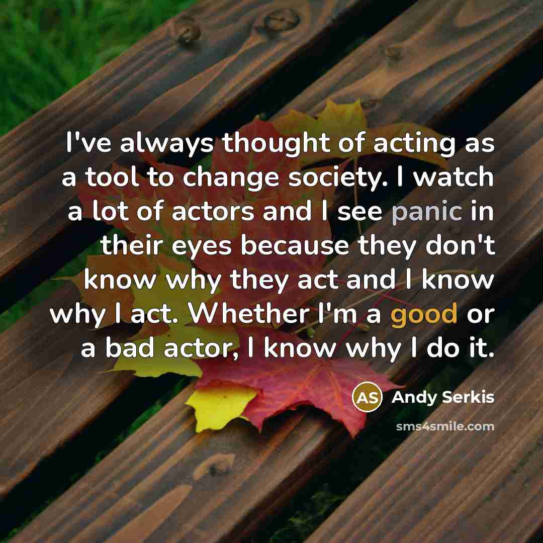 “I've always thought of acting as a tool to change society. I watch a lot of actors and I see panic in their eyes because they don't know why they act and I know why I act. Whether I'm a good or a bad actor, I know why I do it.” quote by Andy Serkis
