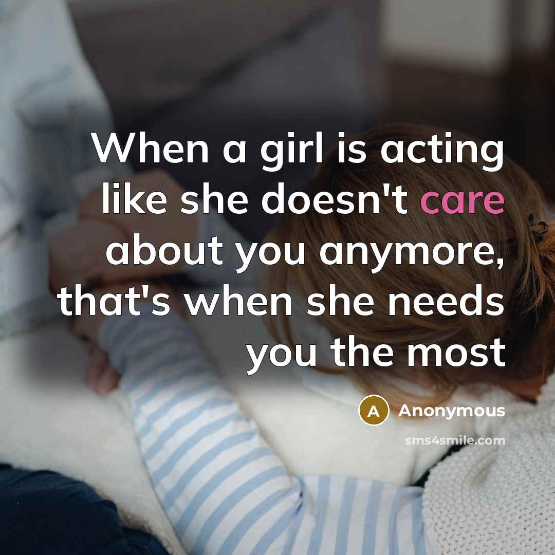“When a girl is acting like she doesn't care about you anymore, that's when she needs you the most” quote by Anonymous