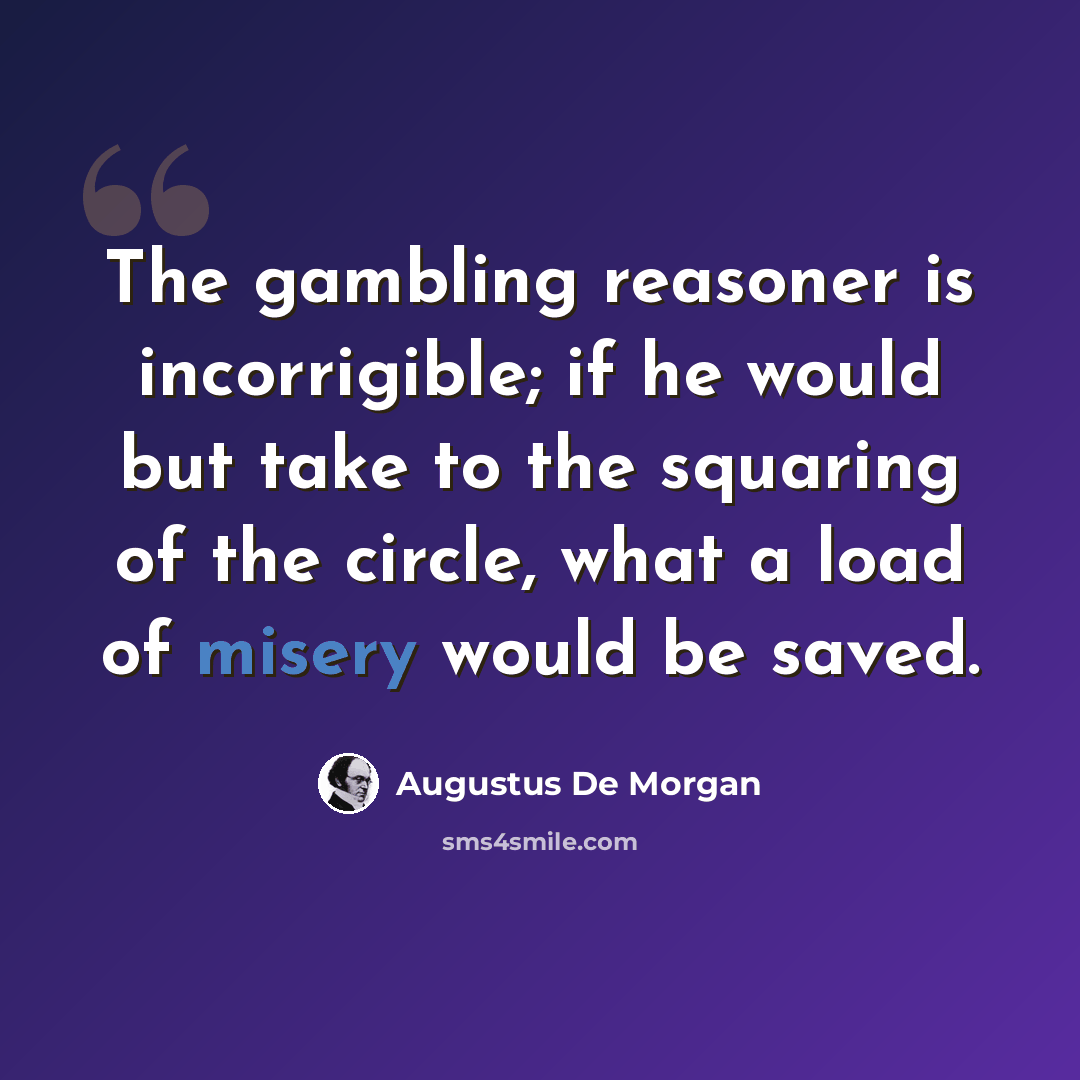 “The gambling reasoner is incorrigible; if he would but take to the squaring of the circle, what a load of misery would be saved.” quote by Augustus De Morgan