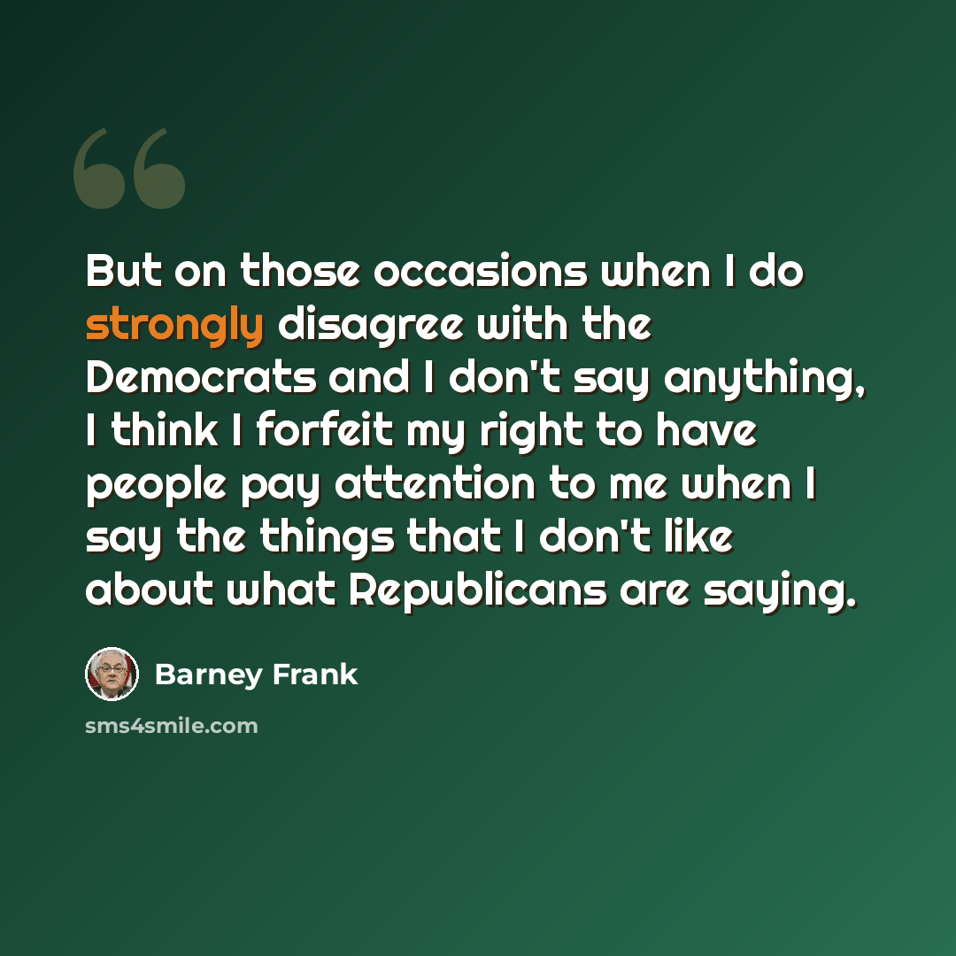 “But on those occasions when I do strongly disagree with the Democrats and I don't say anything, I think I forfeit my right to have people pay attention to me when I say the things that I don't like about what Republicans are saying.” quote by Barney Frank