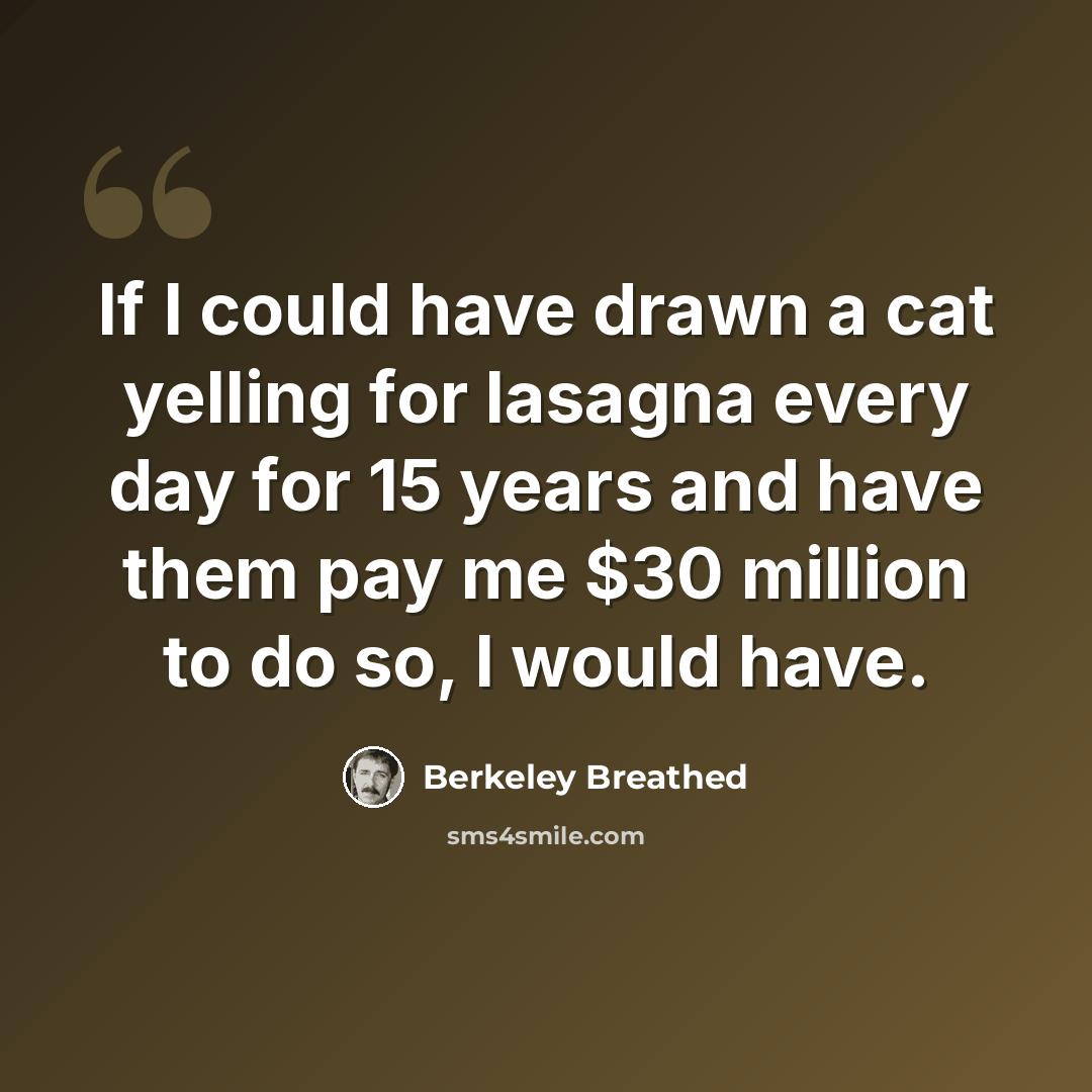 “If I could have drawn a cat yelling for lasagna every day for 15 years and have them pay me $30 million to do so, I would have.” quote by Berkeley Breathed