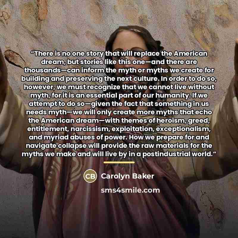 “There is no one story that will replace the American dream, but stories like this one—and there are thousands—can inform the myth or myths we create for building and preserving the next culture. In order to do so, however, we must recognize that we cannot live without myth, for it is an essential…” quote by Carolyn Baker