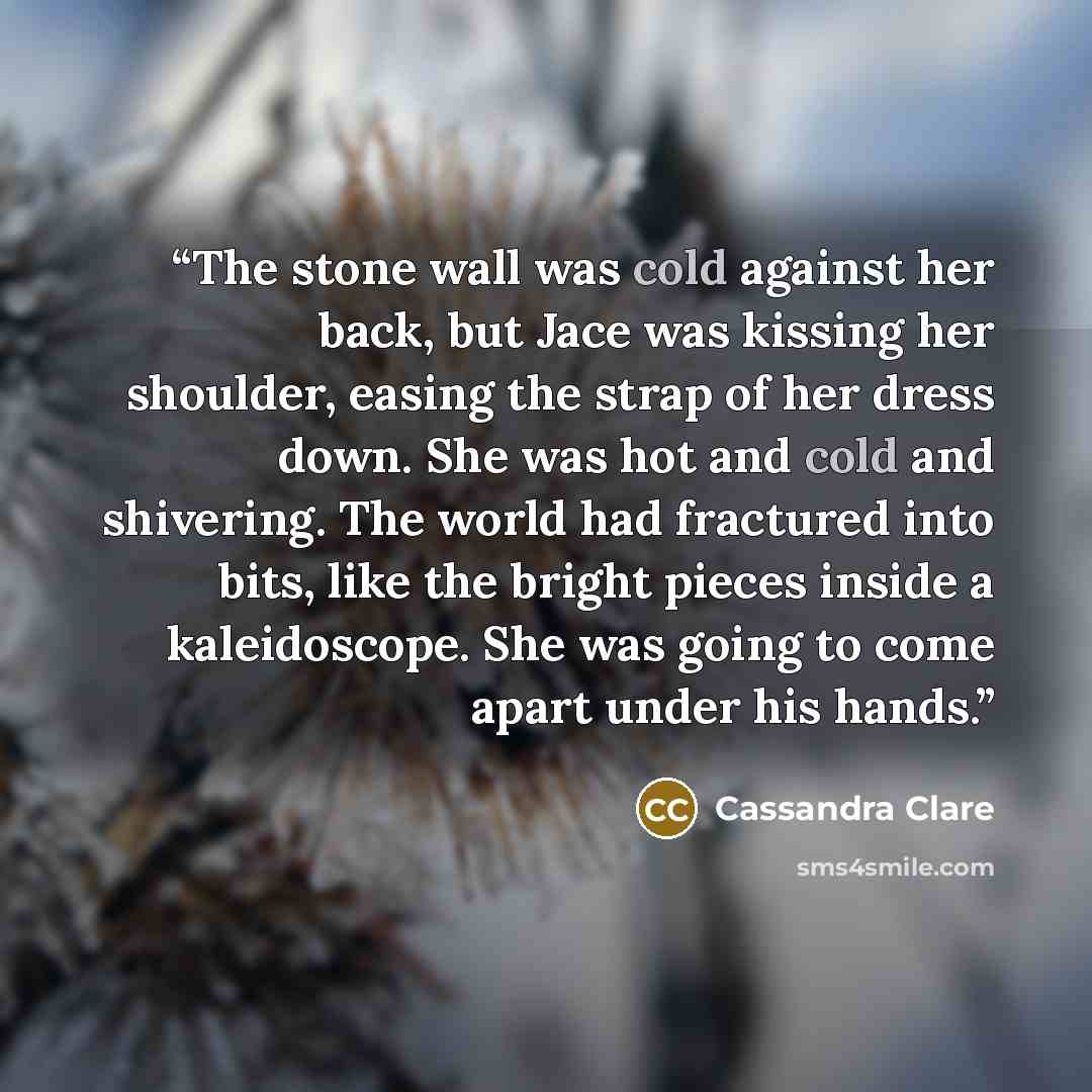 “The stone wall was cold against her back, but Jace was kissing her shoulder, easing the strap of her dress down. She was hot and cold and shivering. The world had fractured into bits, like the bright pieces inside a kaleidoscope. She was going to come apart under his hands.” quote by Cassandra Clare