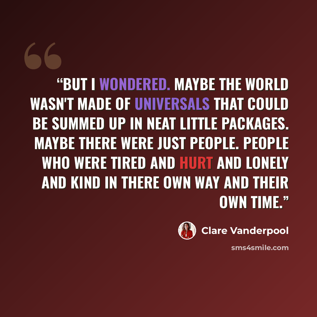 “But I wondered. Maybe the world wasn't made of universals that could be summed up in neat little packages. Maybe there were just people. People who were tired and hurt and lonely and kind in there own way and their own time.” quote by Clare Vanderpool