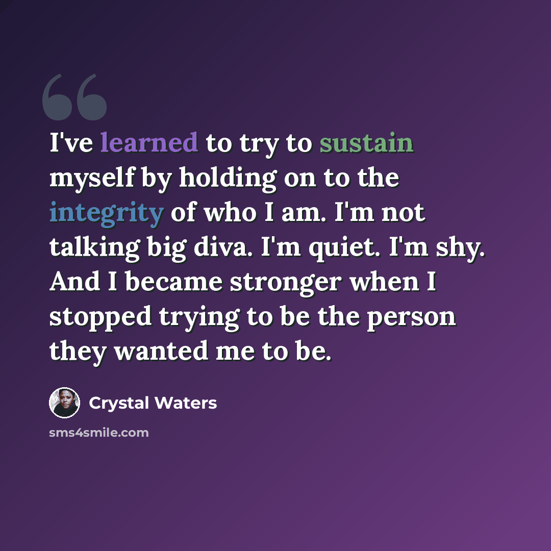 “I've learned to try to sustain myself by holding on to the integrity of who I am. I'm not talking big diva. I'm quiet. I'm shy. And I became stronger when I stopped trying to be the person they wanted me to be.” quote by Crystal Waters