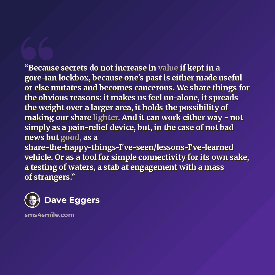 “Because secrets do not increase in value if kept in a gore-ian lockbox, because one's past is either made useful or else mutates and becomes cancerous. We share things for the obvious reasons: it makes us feel un-alone, it spreads the weight over a larger area, it holds the possibility of making…” quote by Dave Eggers