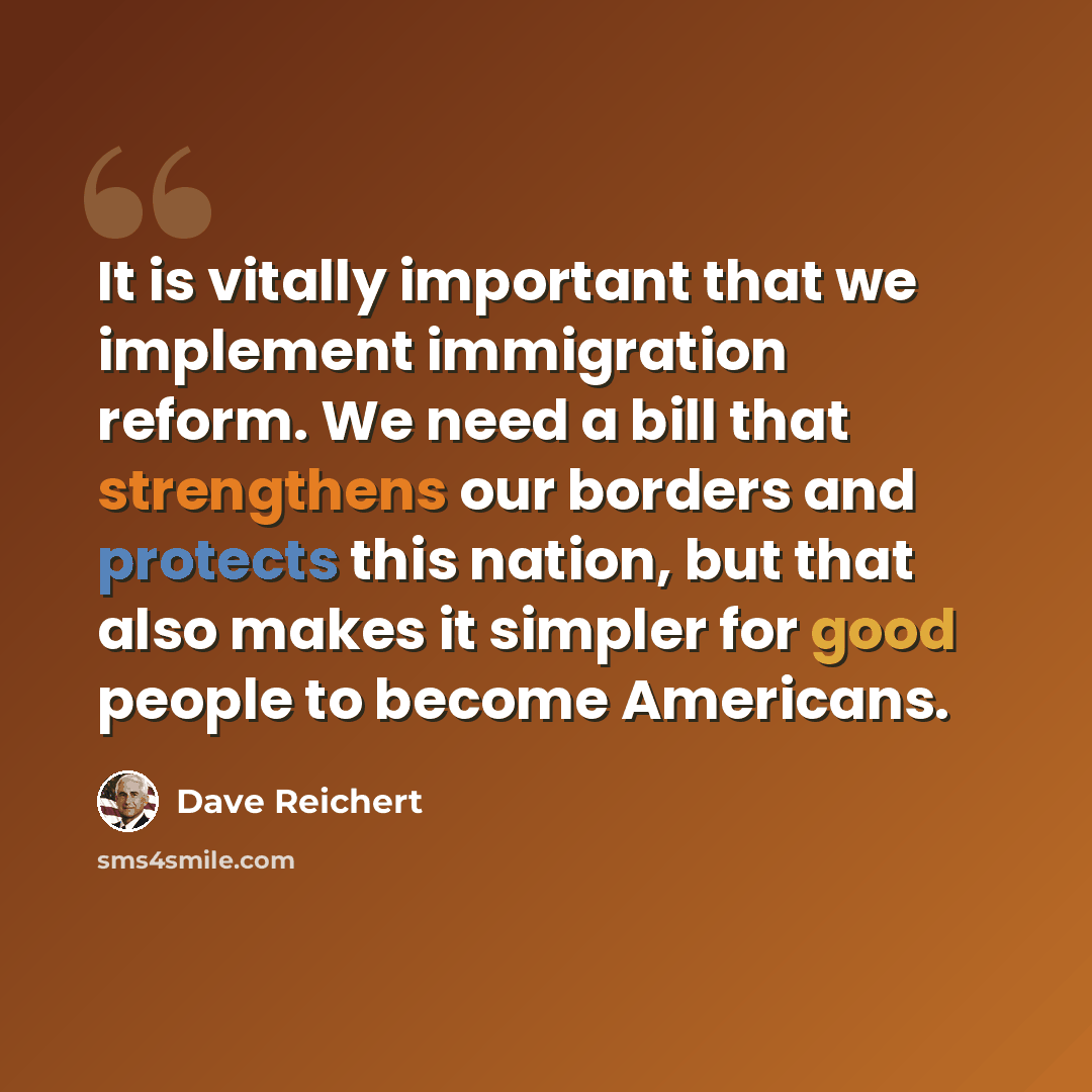 “It is vitally important that we implement immigration reform. We need a bill that strengthens our borders and protects this nation, but that also makes it simpler for good people to become Americans.” quote by Dave Reichert