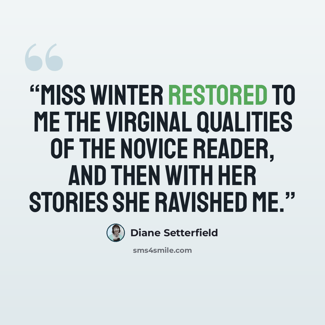 “Miss Winter restored to me the virginal qualities of the novice reader, and then with her stories she ravished me.” quote by Diane Setterfield