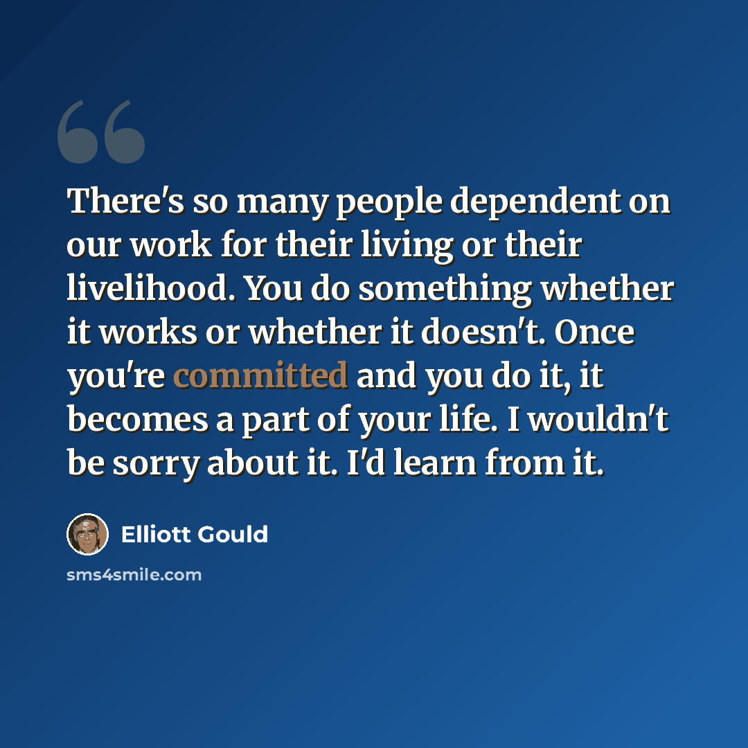 “There's so many people dependent on our work for their living or their livelihood. You do something whether it works or whether it doesn't. Once you're committed and you do it, it becomes a part of your life. I wouldn't be sorry about it. I'd learn from it.” quote by Elliott Gould