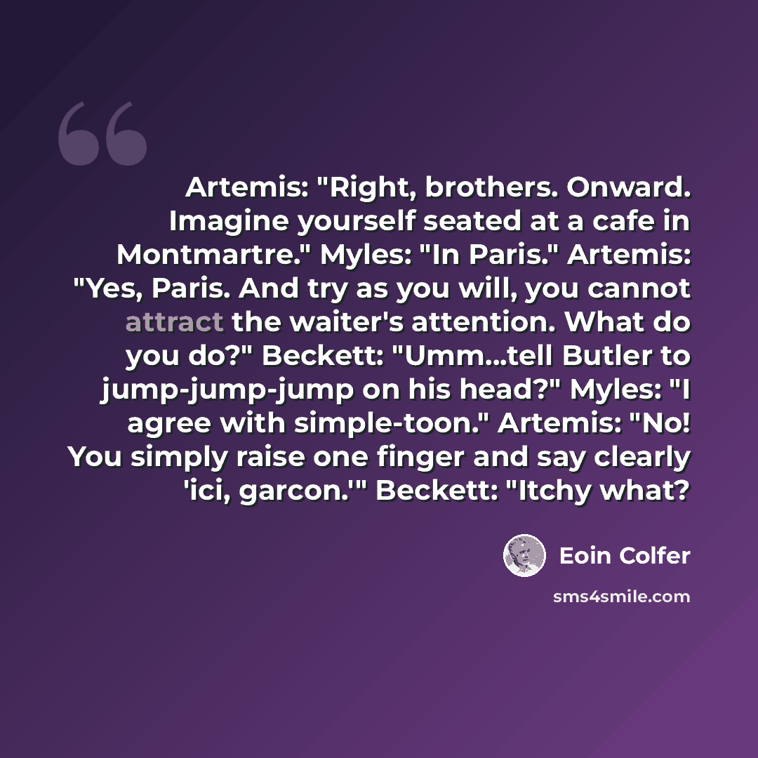 “Artemis: "Right, brothers. Onward. Imagine yourself seated at a cafe in Montmartre." Myles: "In Paris." Artemis: "Yes, Paris. And try as you will, you cannot attract the waiter's attention. What do you do?" Beckett: "Umm...tell Butler to jump-jump-jump on his head?" Myles: "I agree with…” quote by Eoin Colfer