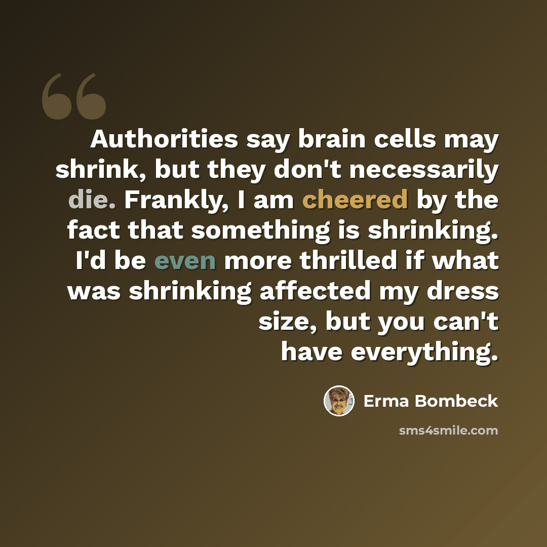 “Authorities say brain cells may shrink, but they don't necessarily die. Frankly, I am cheered by the fact that something is shrinking. I'd be even more thrilled if what was shrinking affected my dress size, but you can't have everything.” quote by Erma Bombeck