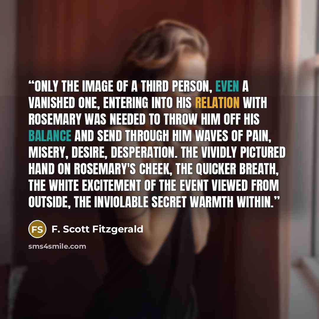 “Only the image of a third person, even a vanished one, entering into his relation with Rosemary was needed to throw him off his balance and send through him waves of pain, misery, desire, desperation. The vividly pictured hand on Rosemary's cheek, the quicker breath, the white excitement of the…” quote by F. Scott Fitzgerald