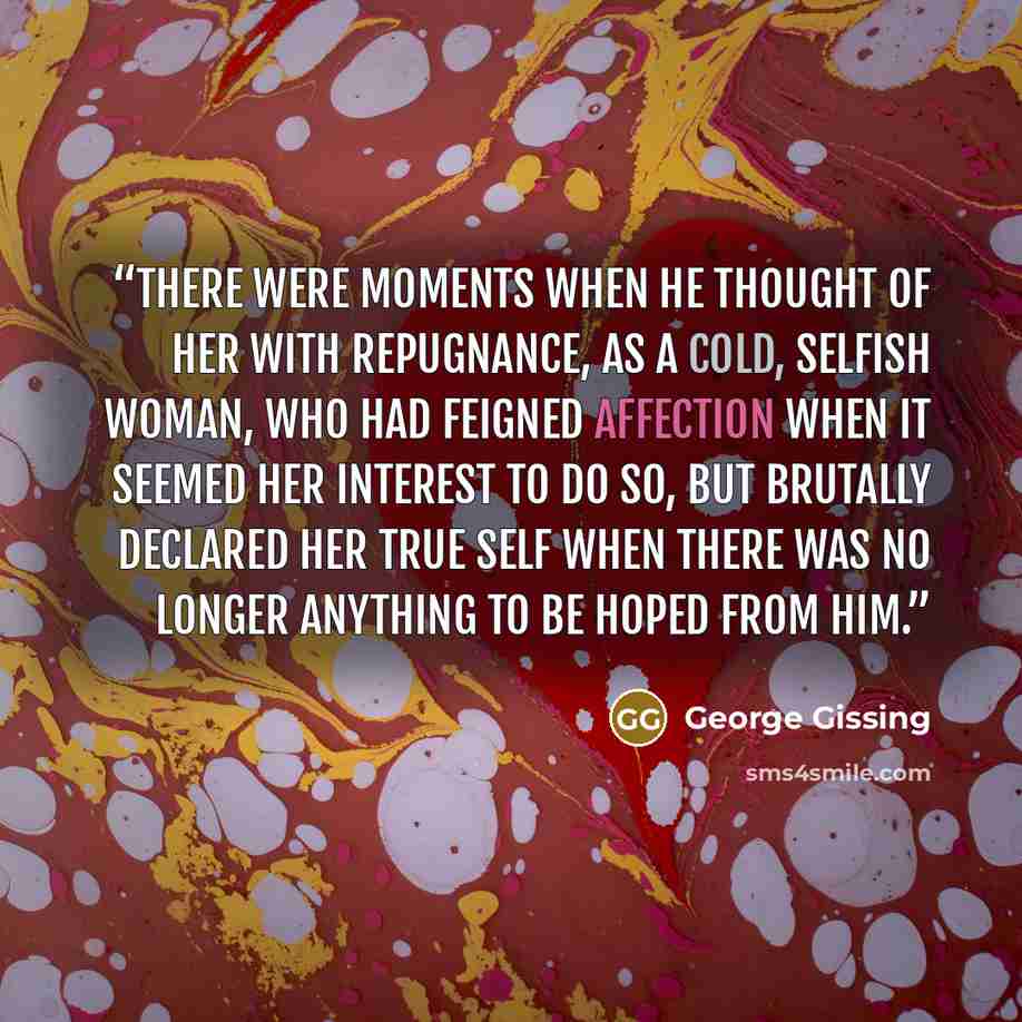 “There were moments when he thought of her with repugnance, as a cold, selfish woman, who had feigned affection when it seemed her interest to do so, but brutally declared her true self when there was no longer anything to be hoped from him.” quote by George Gissing